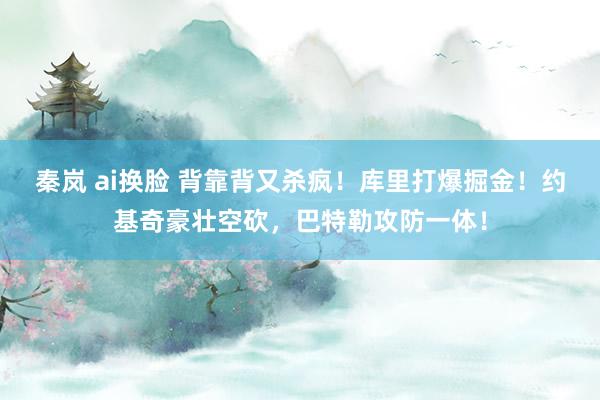 秦岚 ai换脸 背靠背又杀疯！库里打爆掘金！约基奇豪壮空砍，巴特勒攻防一体！