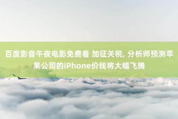 百度影音午夜电影免费看 加征关税, 分析师预测苹果公司的iPhone价钱将大幅飞腾