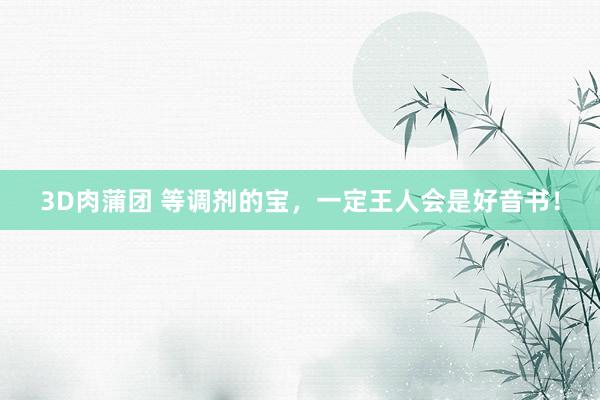 3D肉蒲团 等调剂的宝，一定王人会是好音书！