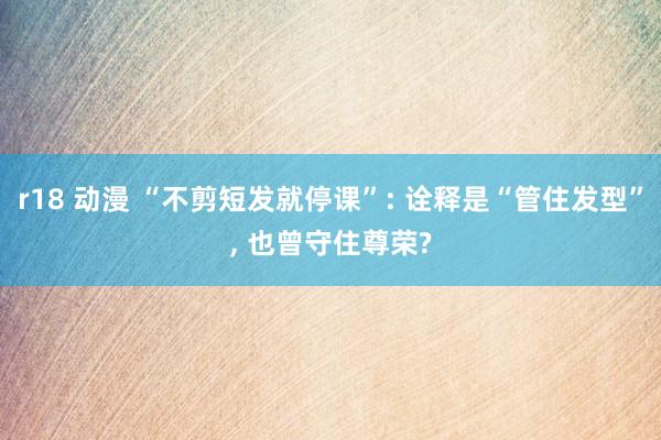 r18 动漫 “不剪短发就停课”: 诠释是“管住发型”, 也曾守住尊荣?