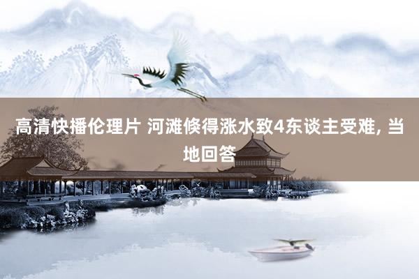 高清快播伦理片 河滩倏得涨水致4东谈主受难, 当地回答