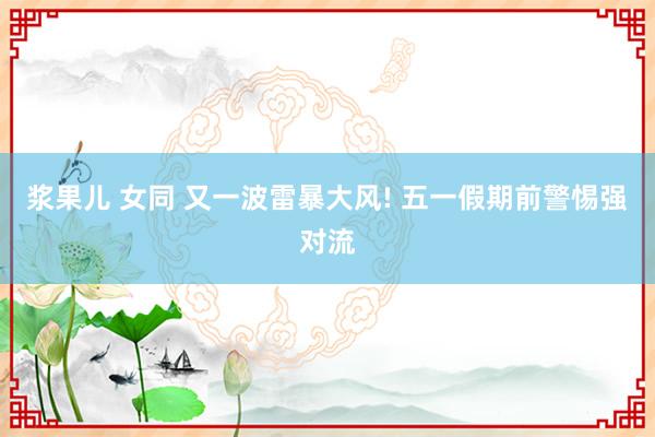 浆果儿 女同 又一波雷暴大风! 五一假期前警惕强对流