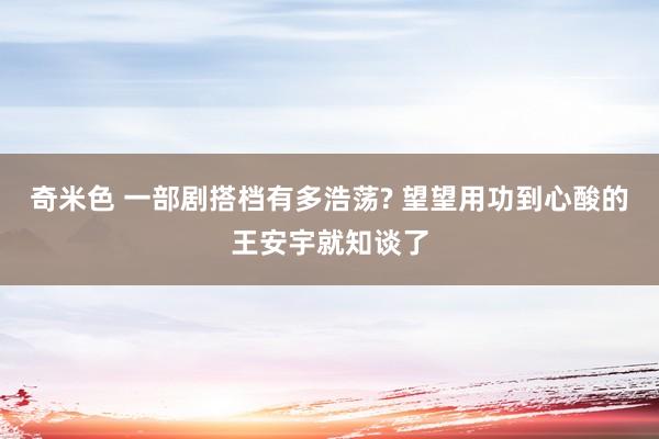奇米色 一部剧搭档有多浩荡? 望望用功到心酸的王安宇就知谈了