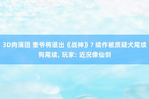 3D肉蒲团 奎爷将退出《战神》? 续作被质疑犬尾续狗尾续, 玩家: 近况像仙剑