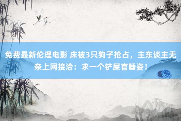 免费最新伦理电影 床被3只狗子抢占，主东谈主无奈上网接洽：求一个铲屎官睡姿！