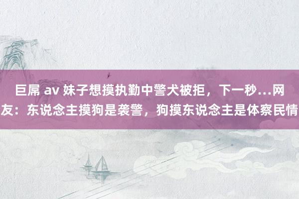 巨屌 av 妹子想摸执勤中警犬被拒，下一秒…网友：东说念主摸狗是袭警，狗摸东说念主是体察民情