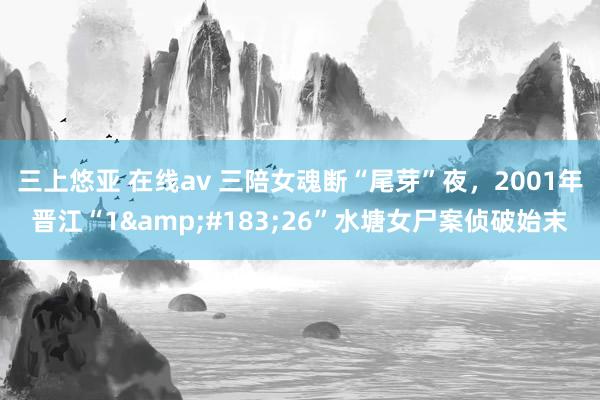 三上悠亚 在线av 三陪女魂断“尾芽”夜，2001年晋江“1&#183;26”水塘女尸案侦破始末