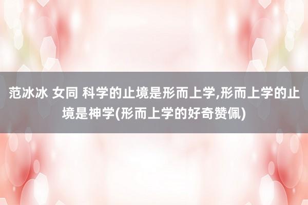 范冰冰 女同 科学的止境是形而上学,形而上学的止境是神学(形而上学的好奇赞佩)